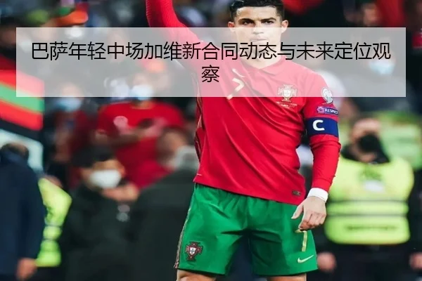巴萨年轻中场加维新合同动态与未来定位观察